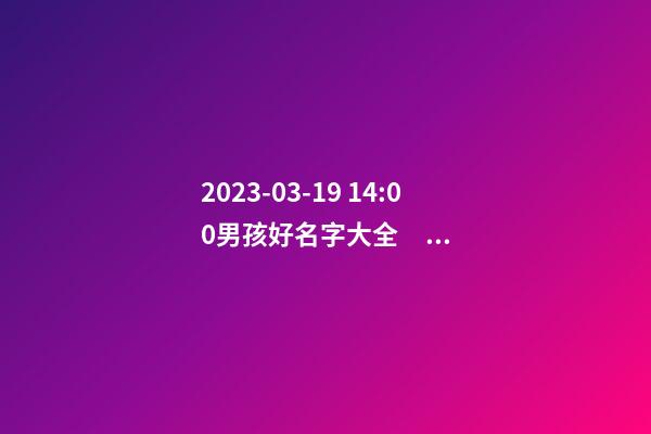 2023-03-19 14:00男孩好名字大全，要帶五行八字的哦